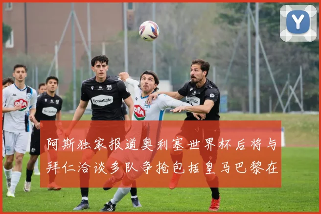 阿斯独家报道奥利塞世界杯后将与拜仁洽谈多队争抢包括皇马巴黎在内