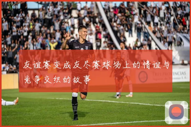 友谊赛变成友尽赛球场上的情谊与竞争交织的故事