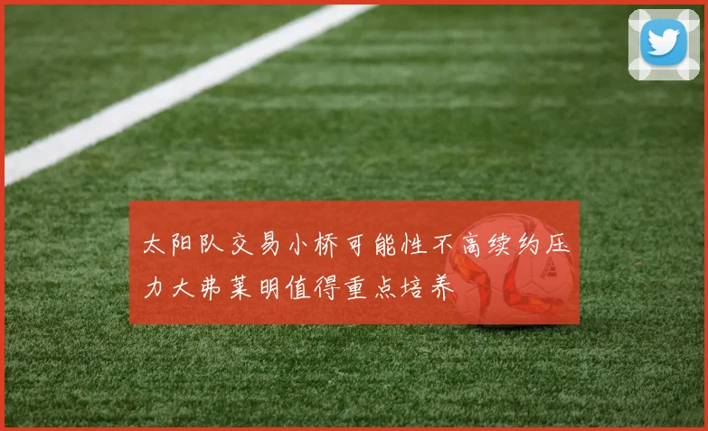 太阳队交易小桥可能性不高续约压力大弗莱明值得重点培养