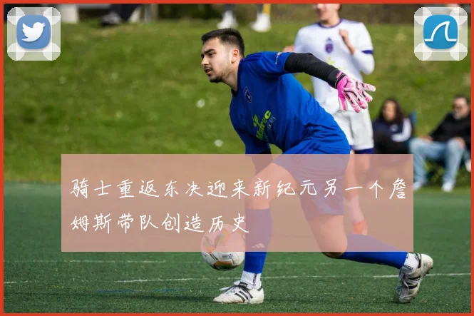 骑士重返东决迎来新纪元另一个詹姆斯带队创造历史