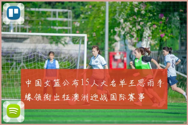 中国女篮公布15人大名单王思雨李缘领衔出征澳洲迎战国际赛事