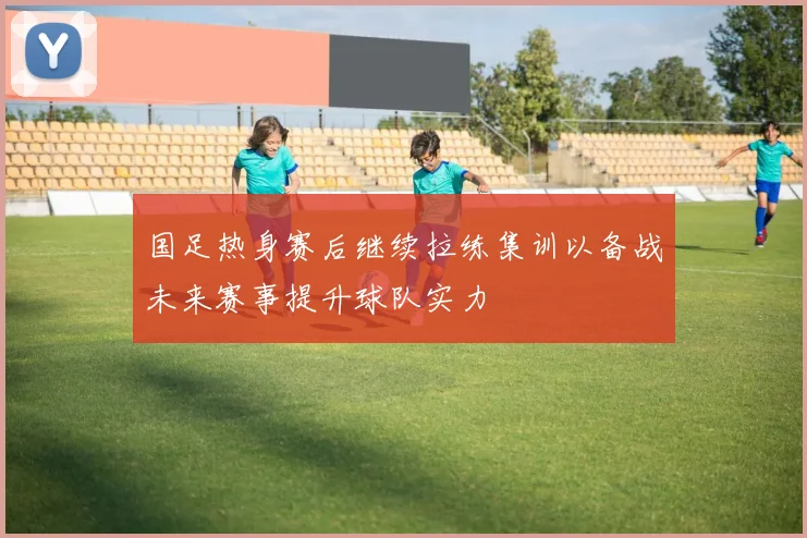国足热身赛后继续拉练集训以备战未来赛事提升球队实力