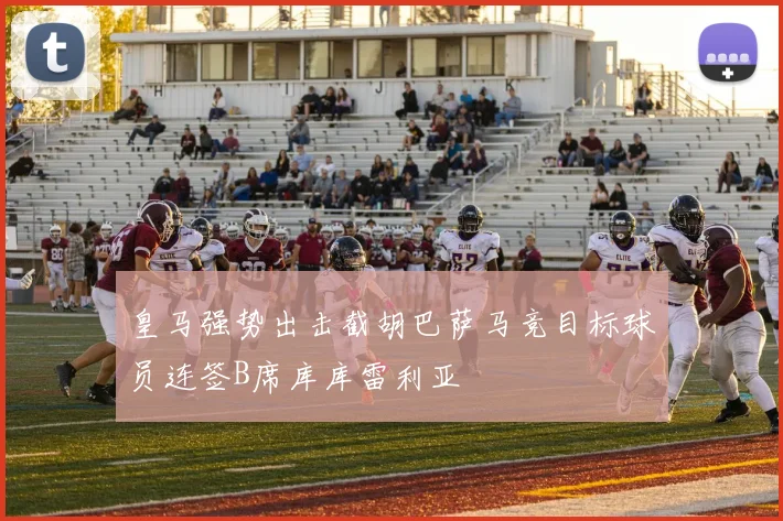 皇马强势出击截胡巴萨马竞目标球员连签B席库库雷利亚
