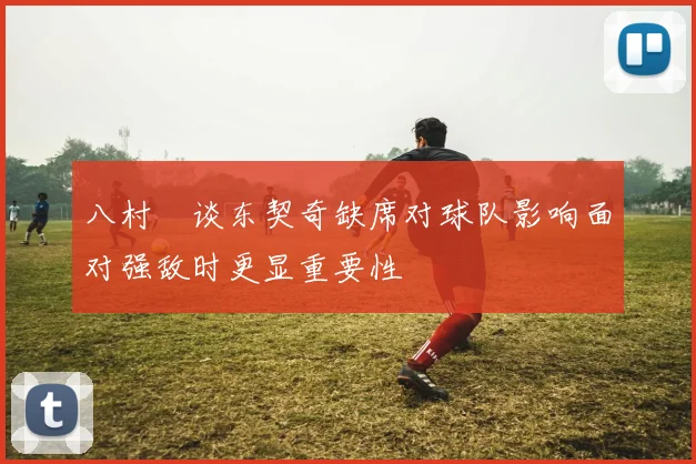 八村塁谈东契奇缺席对球队影响面对强敌时更显重要性