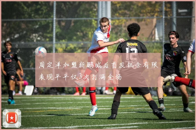 周定洋加盟新鹏城后首发机会有限表现平平仅3次打满全场