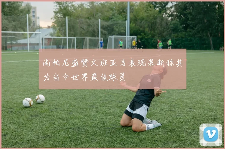 尚帕尼盛赞文班亚马表现果断称其为当今世界最佳球员